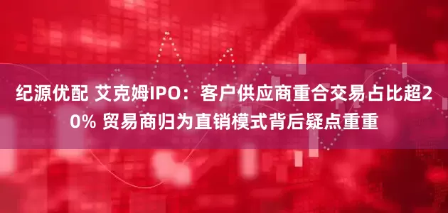 纪源优配 艾克姆IPO：客户供应商重合交易占比超20% 贸易商归为直销模式背后疑点重重