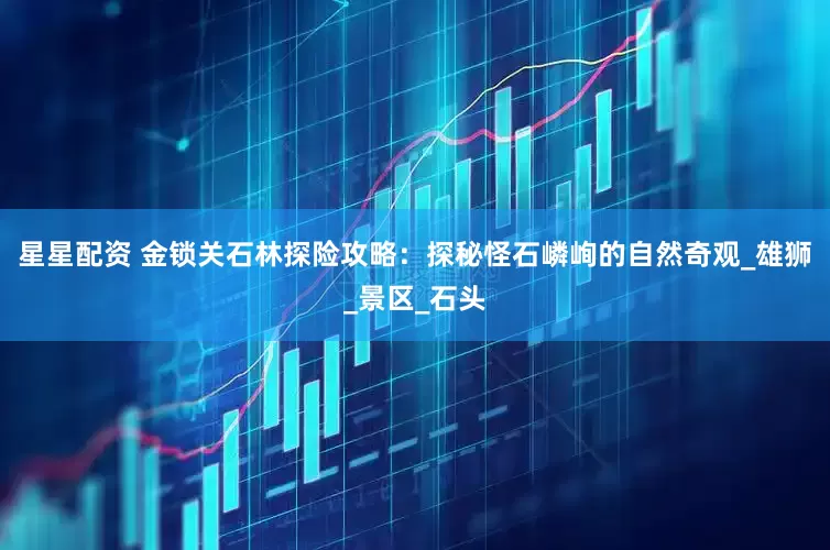 星星配资 金锁关石林探险攻略：探秘怪石嶙峋的自然奇观_雄狮_景区_石头