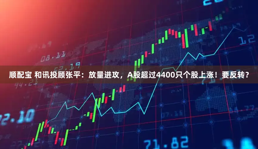 顺配宝 和讯投顾张平：放量进攻，A股超过4400只个股上涨！要反转？