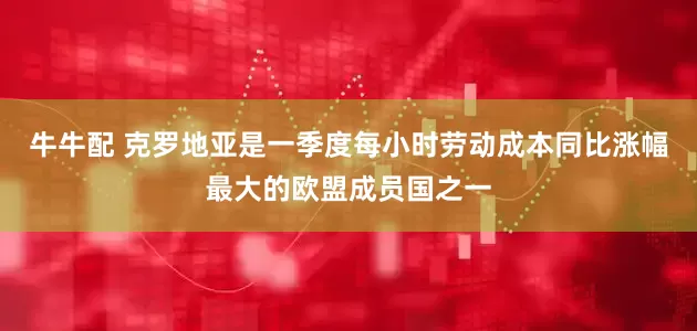 牛牛配 克罗地亚是一季度每小时劳动成本同比涨幅最大的欧盟成员国之一
