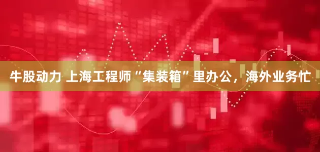牛股动力 上海工程师“集装箱”里办公，海外业务忙