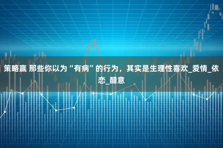 策略赢 那些你以为“有病”的行为，其实是生理性喜欢_爱情_依恋_醋意