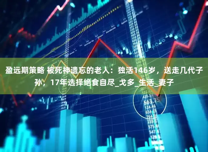盈远期策略 被死神遗忘的老人：独活146岁，送走几代子孙，17年选择绝食自尽_戈多_生活_妻子