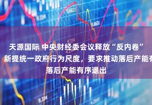 天源国际 中央财经委会议释放“反内卷”新信号：新提统一政府行为尺度，要求推动落后产能有序退出