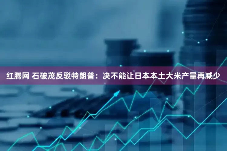 红腾网 石破茂反驳特朗普：决不能让日本本土大米产量再减少