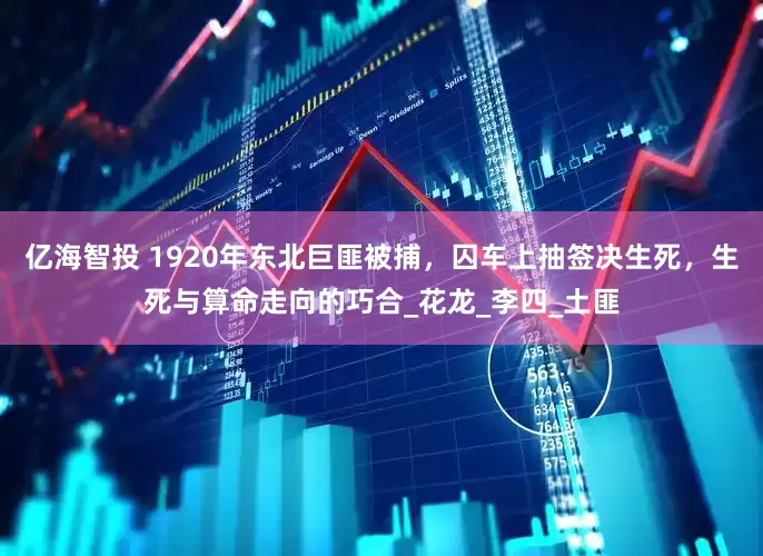 亿海智投 1920年东北巨匪被捕，囚车上抽签决生死，生死与算命走向的巧合_花龙_李四_土匪