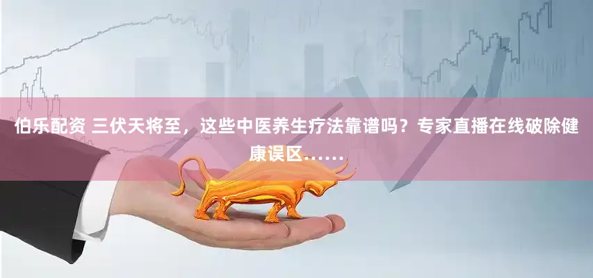 伯乐配资 三伏天将至，这些中医养生疗法靠谱吗？专家直播在线破除健康误区……
