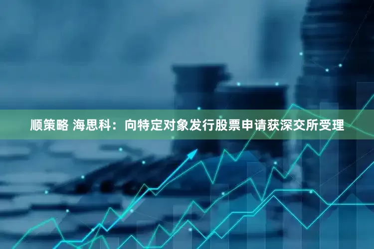 顺策略 海思科：向特定对象发行股票申请获深交所受理
