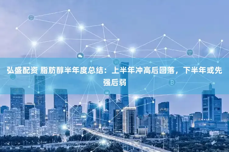 弘盛配资 脂肪醇半年度总结：上半年冲高后回落，下半年或先强后弱