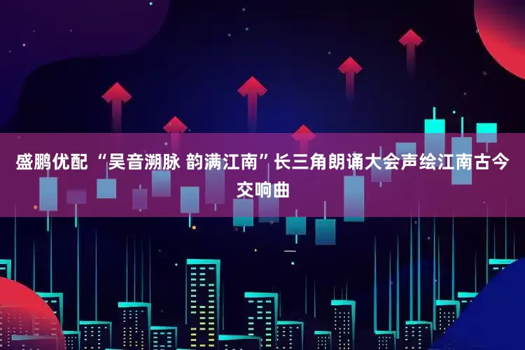 盛鹏优配 “吴音溯脉 韵满江南”长三角朗诵大会声绘江南古今交响曲