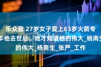 乐众盈 27岁女子爱上63岁火箭专家，相守27年他去世后，她才知道他的伟大_杨南生_张严_工作