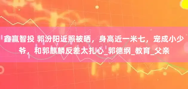 鑫赢智投 郭汾阳近照被晒，身高近一米七，宠成小少爷，和郭麒麟反差太扎心_郭德纲_教育_父亲