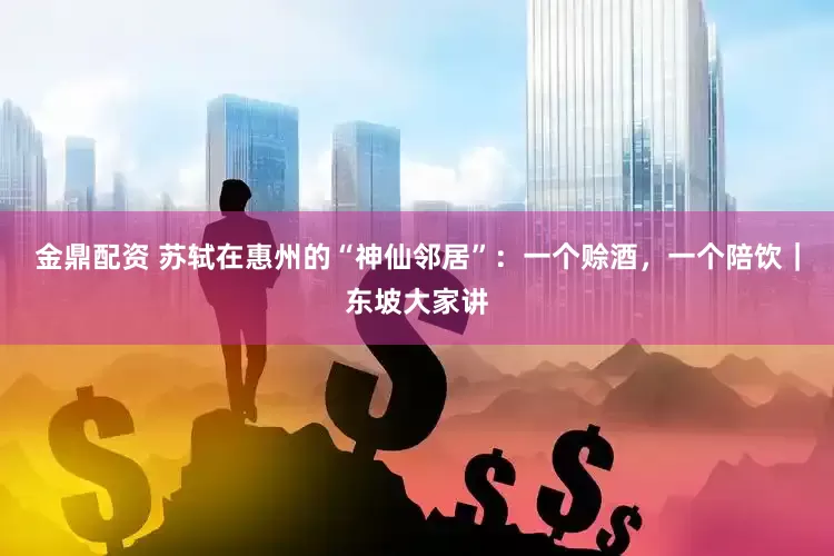 金鼎配资 苏轼在惠州的“神仙邻居”：一个赊酒，一个陪饮｜东坡大家讲