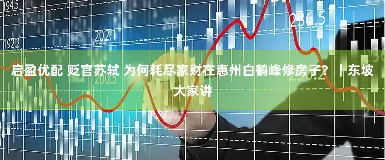 启盈优配 贬官苏轼 为何耗尽家财在惠州白鹤峰修房子？｜东坡大家讲