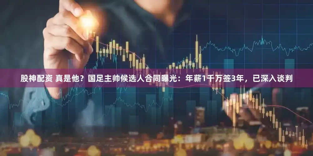股神配资 真是他？国足主帅候选人合同曝光：年薪1千万签3年，已深入谈判