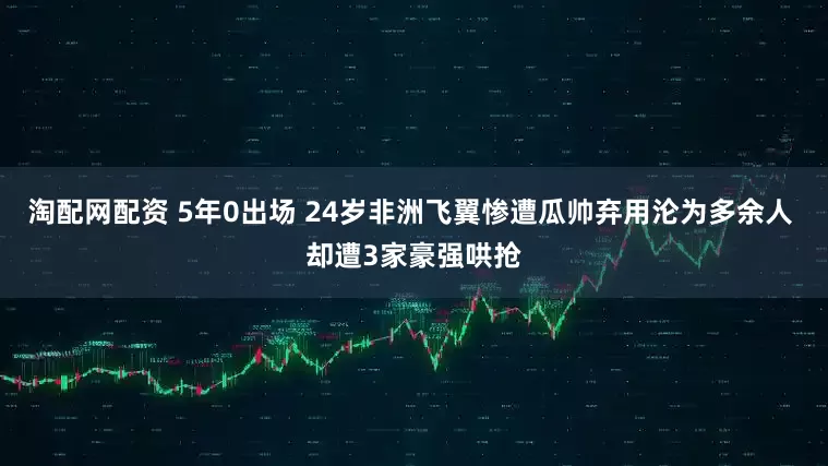 淘配网配资 5年0出场 24岁非洲飞翼惨遭瓜帅弃用沦为多余人 却遭3家豪强哄抢