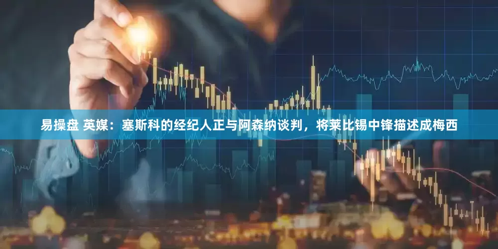 易操盘 英媒：塞斯科的经纪人正与阿森纳谈判，将莱比锡中锋描述成梅西