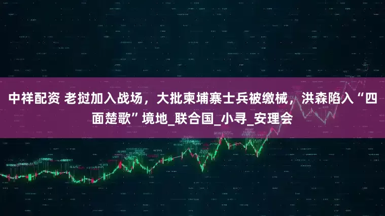中祥配资 老挝加入战场，大批柬埔寨士兵被缴械，洪森陷入“四面楚歌”境地_联合国_小寻_安理会