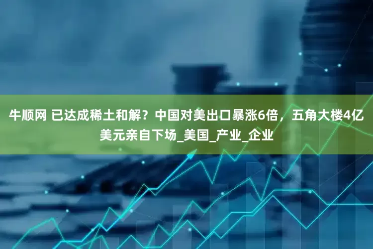 牛顺网 已达成稀土和解？中国对美出口暴涨6倍，五角大楼4亿美元亲自下场_美国_产业_企业
