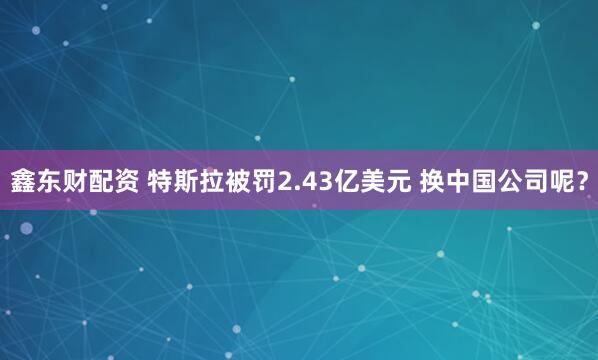 鑫东财配资 特斯拉被罚2.43亿美元 换中国公司呢？