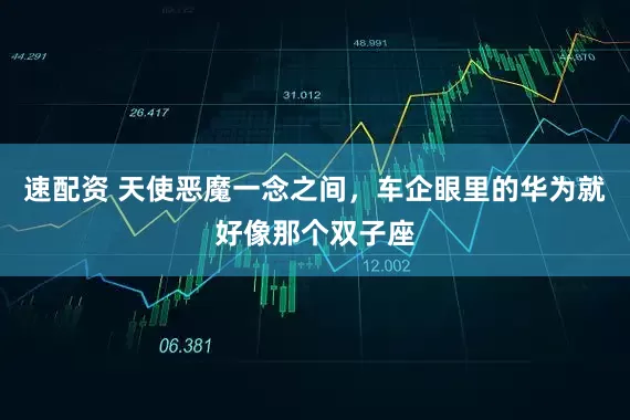 速配资 天使恶魔一念之间，车企眼里的华为就好像那个双子座