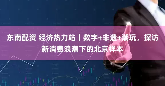 东南配资 经济热力站｜数字+非遗+潮玩，探访新消费浪潮下的北京样本