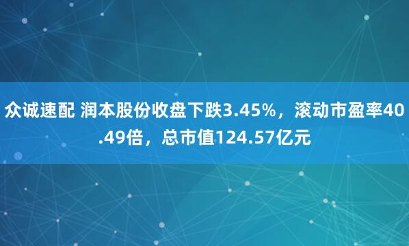 众诚速配 润本股份收盘下跌3.45%，滚动市盈率40.49倍，总市值124.57亿元