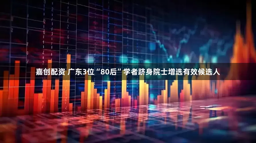 嘉创配资 广东3位“80后”学者跻身院士增选有效候选人