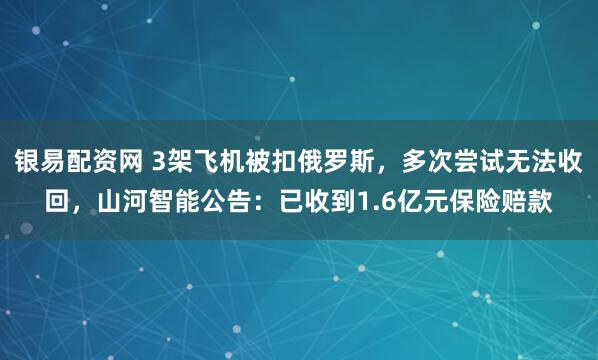 银易配资网 3架飞机被扣俄罗斯，多次尝试无法收回，山河智能公告：已收到1.6亿元保险赔款