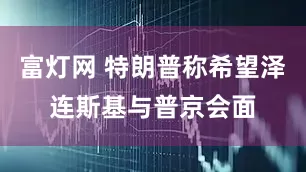 富灯网 特朗普称希望泽连斯基与普京会面