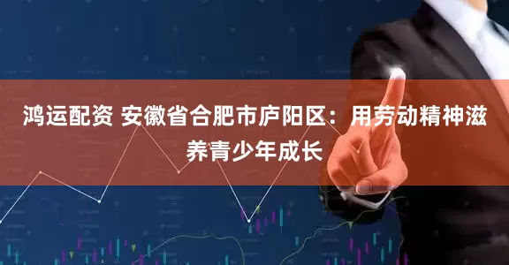 鸿运配资 安徽省合肥市庐阳区：用劳动精神滋养青少年成长