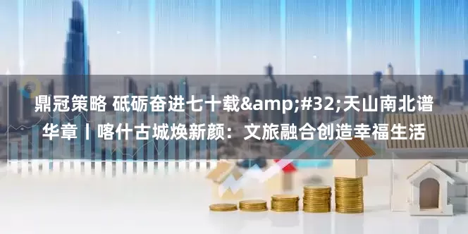 鼎冠策略 砥砺奋进七十载&#32;天山南北谱华章丨喀什古城焕新颜：文旅融合创造幸福生活