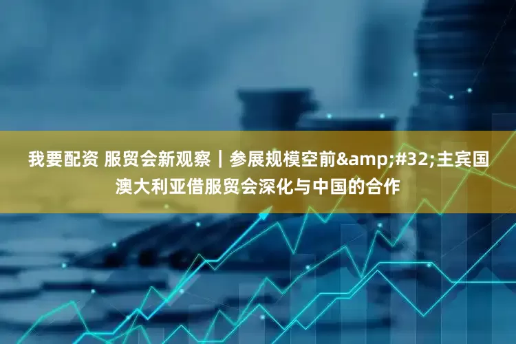 我要配资 服贸会新观察｜参展规模空前&#32;主宾国澳大利亚借服贸会深化与中国的合作