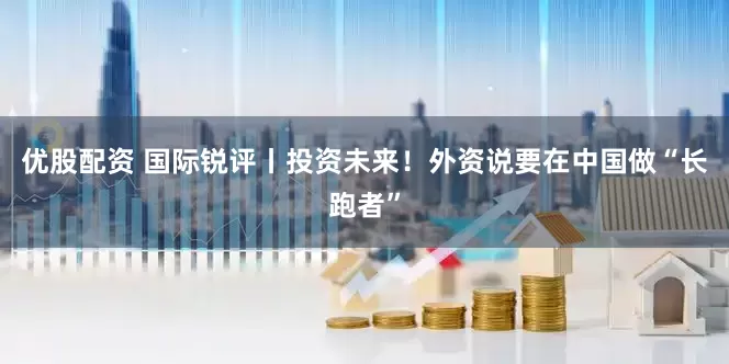 优股配资 国际锐评丨投资未来！外资说要在中国做“长跑者”
