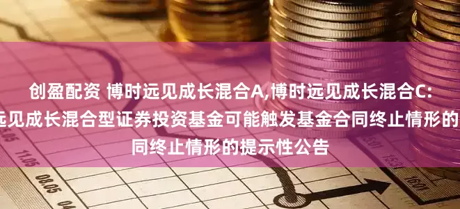 创盈配资 博时远见成长混合A,博时远见成长混合C: 关于博时远见成长混合型证券投资基金可能触发基金合同终止情形的提示性公告