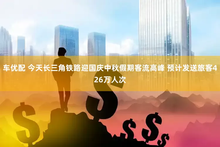 车优配 今天长三角铁路迎国庆中秋假期客流高峰 预计发送旅客426万人次