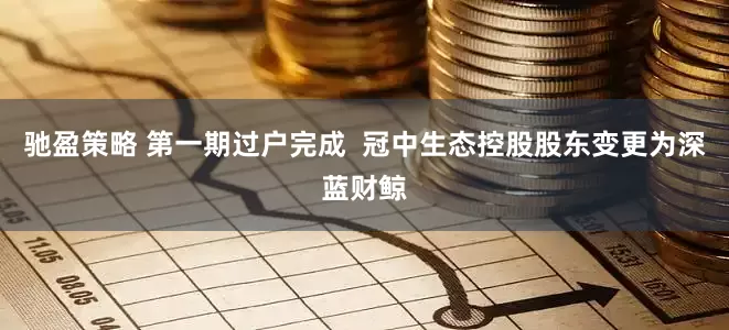 驰盈策略 第一期过户完成 冠中生态控股股东变更为深蓝财鲸