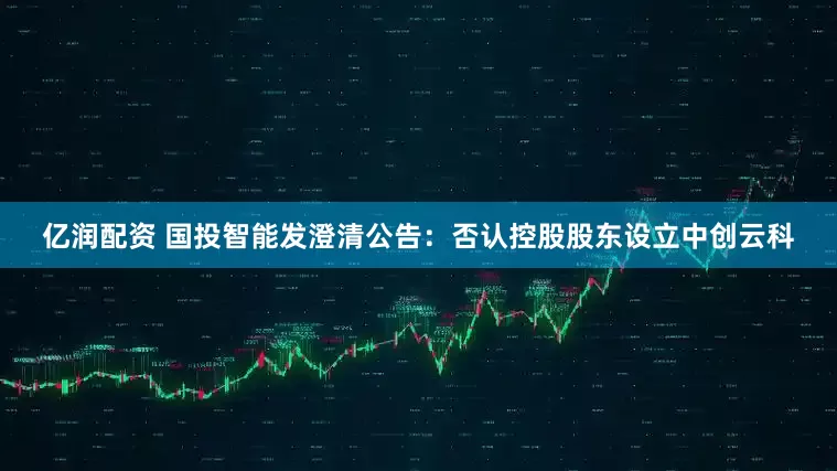 亿润配资 国投智能发澄清公告：否认控股股东设立中创云科