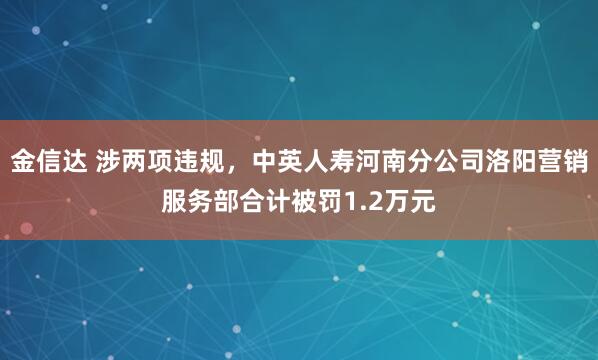 金信达 涉两项违规，中英人寿河南分公司洛阳营销服务部合计被罚1.2万元