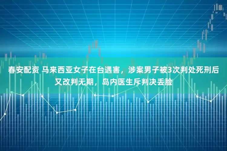 春安配资 马来西亚女子在台遇害，涉案男子被3次判处死刑后又改判无期，岛内医生斥判决丢脸