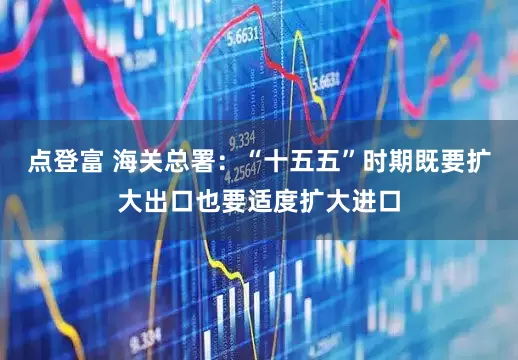 点登富 海关总署：“十五五”时期既要扩大出口也要适度扩大进口