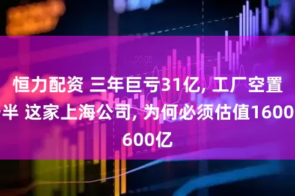 恒力配资 三年巨亏31亿, 工厂空置一半 这家上海公司, 为何必须估值1600亿