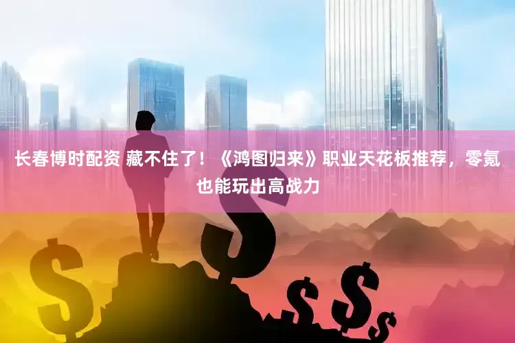 长春博时配资 藏不住了!《鸿图归来》职业天花板推荐,零氪也能玩出高战力