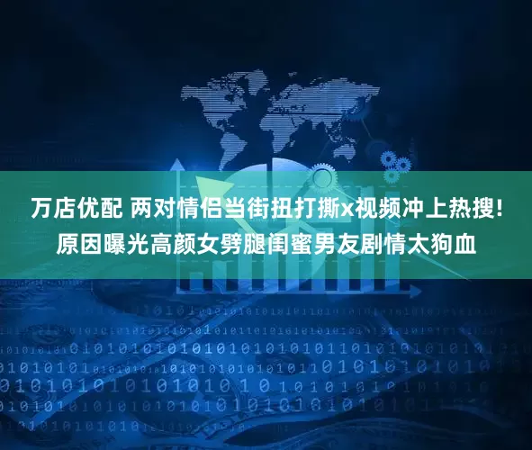 万店优配 两对情侣当街扭打撕x视频冲上热搜!原因曝光高颜女劈腿闺蜜男友剧情太狗血