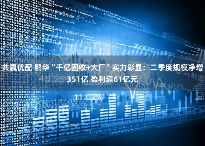 共赢优配 鹏华“千亿固收+大厂”实力彰显：二季度规模净增351亿 盈利超61亿元